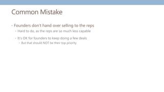 Common Mistake
• Founders don’t hand over selling to the reps
• Hard to do, as the reps are so much less capable
• It’s OK for founders to keep doing a few deals
• But that should NOT be their top priority
 