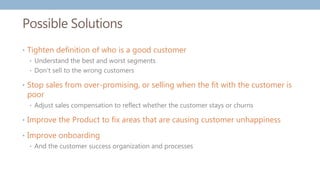 Possible Solutions
• Tighten definition of who is a good customer
• Understand the best and worst segments
• Don’t sell to the wrong customers
• Stop sales from over-promising, or selling when the fit with the customer is
poor
• Adjust sales compensation to reflect whether the customer stays or churns
• Improve the Product to fix areas that are causing customer unhappiness
• Improve onboarding
• And the customer success organization and processes
 