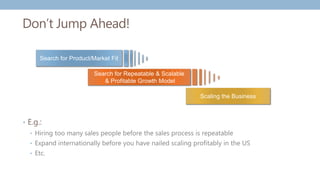 Scaling the Business
Search for Product/Market Fit
Search for Repeatable & Scalable
& Profitable Growth Model
Don’t Jump Ahead!
• E.g.:
• Hiring too many sales people before the sales process is repeatable
• Expand internationally before you have nailed scaling profitably in the US
• Etc.
 