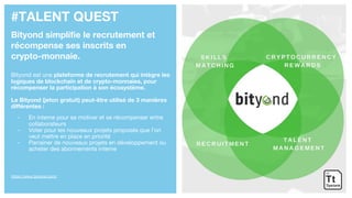 #TALENT QUEST
Bityond simplifie le recrutement et
récompense ses inscrits en
crypto-monnaie.
Bityond est une plateforme de recrutement qui intègre les
logiques de blockchain et de crypto-monnaies, pour
récompenser la participation à son écosystème.
Le Bityond (jeton gratuit) peut-être utilisé de 3 manières
différentes :
- En interne pour se motiver et se récompenser entre
collaborateurs
- Voter pour les nouveaux projets proposés que l’on
veut mettre en place en priorité
- Parrainer de nouveaux projets en développement ou
acheter des abonnements interne
https://www.bityond.com/
 