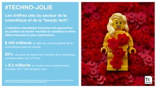 #TECHNO-JOLIE
Les chiffres clés du secteur de la
cosmétique et de la “beauty tech”.
L’industrie cosmétique française est aujourd’hui
en position de leader mondial et constitue la 4ème
filière française la plus exploratrice.
$ 440 milliards la taille du marché global de la
cosmétique dans le monde
25% des parts de marché de l’industrie de la cosmétique
mondiale détenu par la France
+ $ 2 milliards le montant des investissements
mondiaux 2017 dans la beauty tech
https://www.lemonde.fr/idees/article/2018/07/03/la-beauty-tech-tendance-dans-la-silicon-valley_5325081_3232.html
https://www.cbinsights.com/research/beauty-tech-startup-market-map/
 