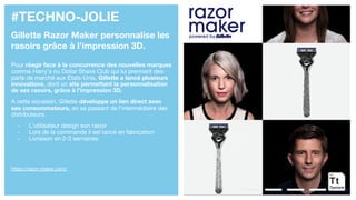 #TECHNO-JOLIE
Gillette Razor Maker personnalise les
rasoirs grâce à l’impression 3D.
Pour réagir face à la concurrence des nouvelles marques
comme Harry’s ou Dollar Shave Club qui lui prennent des
parts de marché aux Etats-Unis, Gillette a lancé plusieurs
innovations, dont un site permettant la personnalisation
de ses rasoirs, grâce à l’impression 3D.
A cette occasion, Gillette développe un lien direct avec
ses consommateurs, en se passant de l’intermédiaire des
distributeurs.
- L’utilisateur design son rasoir
- Lors de la commande il est lancé en fabrication
- Livraison en 2-3 semaines
https://razor-maker.com/
 