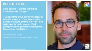 #USER FIRST
User centric = un des principes
fondateurs de Google
« Concentrez-vous sur l’utilisateur et
le reste suivra » : c’est la première
phrase de notre charte. Ce n’est pas
juste une formule vague, c’est
quelque chose que nous appliquons
toujours au quotidien. »
Jens Riegelsberger, Google
Directeur de l’UX et de la recherche depuis 10 ans
https://www.youtube.com/watch?v=ql60fKxiOVw
 