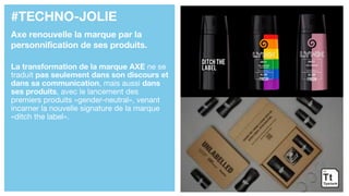 #TECHNO-JOLIE
Axe renouvelle la marque par la
personnification de ses produits.
La transformation de la marque AXE ne se
traduit pas seulement dans son discours et
dans sa communication, mais aussi dans
ses produits, avec le lancement des
premiers produits «gender-neutral», venant
incarner la nouvelle signature de la marque
«ditch the label».
 