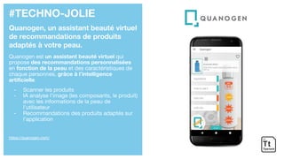#TECHNO-JOLIE
Quanogen, un assistant beauté virtuel
de recommandations de produits
adaptés à votre peau.
Quanogen est un assistant beauté virtuel qui
propose des recommandations personnalisées
en fonction de la peau et des caractéristiques de
chaque personnes, grâce à l’intelligence
artificielle.
- Scanner les produits
- IA analyse l’image (les composants, le produit)
avec les informations de la peau de
l’utilisateur
- Recommandations des produits adaptés sur
l’application
https://quanogen.com/
 