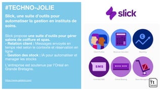 #TECHNO-JOLIE
Slick, une suite d’outils pour
automatiser la gestion en instituts de
soins.
Slick propose une suite d’outils pour gérer
salons de coiffure et spas.
- Relation client : Messages envoyés en
temps réel selon le contexte et réservation en
ligne
- Gestion des stock : IA pour automatiser et
manager les stocks
L’entreprise est soutenue par l’Oréal en
Grande Bretagne.
https://www.getslick.com/
 
