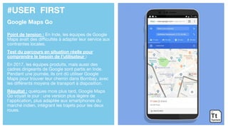 #USER FIRST
Google Maps Go
Point de tension : En Inde, les équipes de Google
Maps avait des difficultés à adapter leur service aux
contraintes locales.
Test du parcours en situation réelle pour
comprendre le besoin de l’utilisateur :
En 2017, les équipes produits, mais aussi des
cadres dirigeants de Google sont partis en Inde.
Pendant une journée, ils ont dû utiliser Google
Maps pour trouver leur chemin dans Bombay, avec
les différents moyens de transport à disposition.
Résultat : quelques mois plus tard, Google Maps
Go voyait le jour : une version plus légère de
l’application, plus adaptée aux smartphones du
marché indien, intégrant les trajets pour les deux
roues.
 