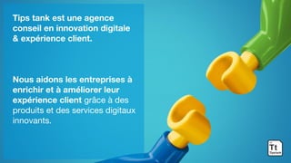 Tips tank est une agence
conseil en innovation digitale
& expérience client.
Nous aidons les entreprises à
enrichir et à améliorer leur
expérience client grâce à des
produits et des services digitaux
innovants.
 