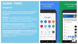 #USER FIRST
Google Go
En 2018, Google a aussi lancé une version simplifiée de
son moteur de recherche pour les pays émergents,
Google Go.
Évolution : La nouvelle version permet d’accéder
rapidement à l’information, sans avoir forcément à taper de
mots clés : utile en situation de mobilité, mais aussi pour une
population analphabète ou qui découvrent l’internet.
30 prototypes ont été nécessaires : ils ont été testés en
Indonésie, en Inde, au Brésil, au Nigéria, au Kenya et aux
Philippines, non seulement dans des labs utilisateurs, mais
aussi directement chez des gens, dans la rue,…
Autre point de tension identifié et une solution qui a été
mise en place pour y pallier : Une fonctionnalité de lecture
des sites internet a aussi été ajoutée, pour les personnes
analphabètes. Une idée née des rencontres avec les
utilisateurs, sur le terrain.
 
