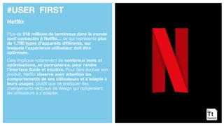 #USER FIRST
Netflix
Plus de 518 millions de terminaux dans le monde
sont connectés à Netflix… ce qui représente plus
de 1.700 types d’appareils différents, sur
lesquels l’expérience utilisateur doit être
optimisée.
Cela implique notamment de nombreux tests et
optimisations, en permanence, pour rendre
l’interface fluide et intuitive. Pour faire évoluer son
produit, Netflix observe avec attention les
comportements de ses utilisateurs et s’adapte à
leurs usages, plutôt que de pratiquer des
changements radicaux de design qui obligeraient
les utilisateurs à s’adapter.
 