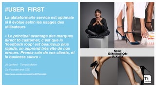 #USER FIRST
La plateforme/le service est optimale
si il évolue selon les usages des
utilisateurs
« Le principal avantage des marques
direct to customer, c'est que la
‘feedback loop’ est beaucoup plus
rapide, on apprend très vite de nos
erreurs. Prenez soin de vos clients, et
le business suivra »
Jill Layfield - Tamara Mellon
Co-Founder and CEO
https://www.youtube.com/watch?v=WTPUo1cijQ4
 