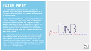#USER FIRST
Les « Digital Native Vertical Brands », ce sont des
marques nées sur le digital, totalement intégrées de la
fabrication à la distribution, qui sont en lien direct avec
le consommateur.
Celles-ci se nomment Sézane, Le Slip Français, Made.com,
Tediber, Gemmyo ou Jimmy Fairly. Elles se distinguent
notamment par la qualité de leur expérience client,
qu’elles maîtrisent de bout-en-bout. Parmi leurs bonnes
pratiques : un positionnement assumé des actions
menées, la proposition d'une expérience qui vaille le
coup d'être partagée, ainsi que l'utilisation du test and
learn pour innover.
Les « Digital Native Vertical Brands » partent de zéro, elles
peuvent donc dès le début concevoir une expérience
sans couture. Les marques traditionnelles, malgré leur
«legacy», peuvent aussi s’inspirer de leurs bonnes pratiques,
voire même créer de toute pièce leurs propres offres «Digital
Native», à l’image de Bic avec le Bic Shave Club, lancé en
France et en Grande Bretagne.
 