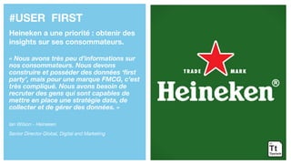 #USER FIRST
Heineken a une priorité : obtenir des
insights sur ses consommateurs.
« Nous avons très peu d’informations sur
nos consommateurs. Nous devons
construire et posséder des données ‘first
party’, mais pour une marque FMCG, c’est
très compliqué. Nous avons besoin de
recruter des gens qui sont capables de
mettre en place une stratégie data, de
collecter et de gérer des données. »
Ian Wilson - Heineken
Senior Director Global, Digital and Marketing
 
