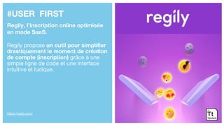 #USER FIRST
Regily, l’inscription online optimisée
en mode SaaS.
Regily propose un outil pour simplifier
drastiquement le moment de création
de compte (inscription) grâce à une
simple ligne de code et une interface
intuitive et ludique.
https://regily.com/
 