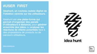 #USER FIRST
Ideahunt, un couteau suisse digital de
l’idéation centrée sur les utilisateurs.
Ideahunt est une plate-forme qui
permet d’organiser des panels
d’utilisateurs à distance, pour générer
ensemble des idées ou analyser les
réactions de clients potentiels face à
des propositions de produits ou de
parcours utilisateurs.
https://ideahunt.io/
 