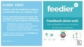 #USER FIRST
Feedier rend les feedbacks ludiques
et interactifs pour en collecter plus.
Feedier réinvente la façon de mener des
sondages et questionnaires utilisateurs,
pour les rendre plus ludiques et interactifs :
- Gamification (versus formelle)
- Animations illustrées (versus texte et
formes de questions basiques)
- Dynamique (versus formulaire statique)
L’outil permet notamment de multiplier la
collecte des avis clients.
https://fr.feedier.com/
 