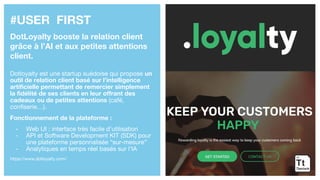 #USER FIRST
DotLoyalty booste la relation client
grâce à l’AI et aux petites attentions
client.
Dotloyalty est une startup suédoise qui propose un
outil de relation client basé sur l’intelligence
artificielle permettant de remercier simplement
la fidélité de ses clients en leur offrant des
cadeaux ou de petites attentions (café,
confiserie…).
Fonctionnement de la plateforme :
- Web UI : interface très facile d’utilisation
- API et Software Development KIT (SDK) pour
une plateforme personnalisée “sur-mesure”
- Analytiques en temps réel basés sur l’IA
https://www.dotloyalty.com/
 