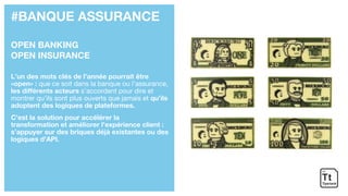 #BANQUE ASSURANCE
OPEN BANKING
OPEN INSURANCE
L’un des mots clés de l’année pourrait être
«open» : que ce soit dans la banque ou l’assurance,
les différents acteurs s’accordent pour dire et
montrer qu’ils sont plus ouverts que jamais et qu’ils
adoptent des logiques de plateformes.
C’est la solution pour accélérer la
transformation et améliorer l’expérience client :
s’appuyer sur des briques déjà existantes ou des
logiques d’API.
 