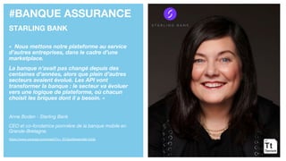 #BANQUE ASSURANCE
STARLING BANK
« Nous mettons notre plateforme au service
d’autres entreprises, dans le cadre d’une
marketplace.
La banque n’avait pas changé depuis des
centaines d’années, alors que plein d’autres
secteurs avaient évolué. Les API vont
transformer la banque : le secteur va évoluer
vers une logique de plateforme, où chacun
choisit les briques dont il a besoin. »
Anne Boden - Starling Bank
CEO et co-fondatrice pionnière de la banque mobile en
Grande-Bretagne.
https://www.youtube.com/watch?v=_ECGuzMwam4&t=543s
 