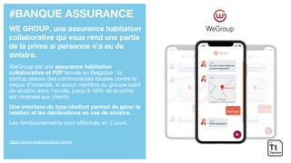 #BANQUE ASSURANCE
WE GROUP, une assurance habitation
collaborative qui vous rend une partie
de la prime si personne n’a eu de
sinistre.
WeGroup est une assurance habitation
collaborative et P2P lancée en Belgique : la
startup assure des communautés locales contre le
risque d’incendie, si aucun membre du groupe subit
de sinistre dans l’année, jusqu’à 40% de la prime
est reversée aux clients.
Une interface de type chatbot permet de gérer la
relation et les déclarations en cas de sinistre.
Les remboursements sont effectués en 3 jours.
https://www.wegroup.be/en-home
 