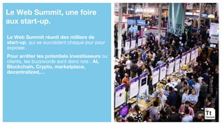 Le Web Summit réunit des milliers de
start-up, qui se succèdent chaque jour pour
exposer.
Pour arrêter les potentiels investisseurs ou
clients, les buzzwords sont donc rois : AI,
Blockchain, Crypto, marketplace,
decentralized,…
Le Web Summit, une foire
aux start-up.
 