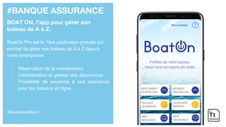 #BANQUE ASSURANCE
BOAT ON, l’app pour gérer son
bateau de A à Z.
BoatOn Pro est la 1ère application gratuite qui
permet de gérer son bateau de A à Z depuis
votre smartphone.
- Réservation de la maintenance
- Centralisation et gestion des assurances
- Possibilité de souscrire à une assurance
pour les bateaux en ligne
https://www.boaton.fr/
 