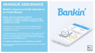 #BANQUE ASSURANCE
Bankin' s'ouvre au Crédit Agricole et
au Crédit Mutuel.
Bankin' étend son périmètre d’activité.
L'application de gestion budgétaire, qui permet déjà
d'agréger ses comptes courants et d'épargne, entend
accélérer sur le crédit.
La startup vient d’intégrer de nouveaux établissements
bancaires à son outil permettant de suivre ses crédits
immobiliers et consos.
Le Crédit Agricole, le Crédit Mutuel et le CIC viennent ainsi
s’ajouter à la dizaine de banques déjà compatibles dont
LCL, la Caisse d’Epargne, la Banque Populaire, la Société
Générale ou encore Boursorama.
2,4 millions d’utilisateurs sur la plateforme en 2018.
https://www.cbanque.com/credit/actualites/68495/credit-bankin-s-ouvre-au-credit-agricol
e-et-au-credit-mutuel
 