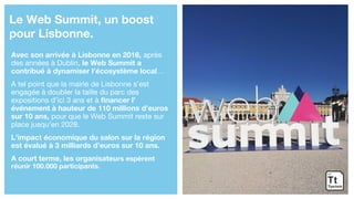Avec son arrivée à Lisbonne en 2016, après
des années à Dublin, le Web Summit a
contribué à dynamiser l’écosystème local…
A tel point que la mairie de Lisbonne s’est
engagée à doubler la taille du parc des
expositions d’ici 3 ans et à financer l’
événement à hauteur de 110 millions d’euros
sur 10 ans, pour que le Web Summit reste sur
place jusqu’en 2028.
L’impact économique du salon sur la région
est évalué à 3 milliards d’euros sur 10 ans.
A court terme, les organisateurs espèrent
réunir 100.000 participants.
Le Web Summit, un boost
pour Lisbonne.
 