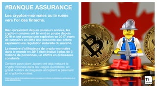 #BANQUE ASSURANCE
Les cryptos-monnaies ou la ruées
vers l’or des fintechs.
Bien qu’existant depuis plusieurs années, les
crypto-monnaies ont le vent en poupe depuis
2016 et ont connue une explosion en 2017 avant
de connaître en 2018 une descente aux enfers
exprimant une régulation naturelle du marché.
Le nombre d’utilisateurs de crypto-monnaies
dans le monde en 2017 était évalué à plus de 3
millions de personnes, un chiffre en croissance
constante.
Certains pays (dont Japon) ont déjà instauré la
crypto-monnaie dans les usages quotidiens: un
grand nombre de magasins acceptent le paiement
en crypto-monnaies.
https://www.zdnet.fr/actualites/crypto-monnaies-3-millions-d-utilisateurs-actifs-dans-le-m
onde-39853876.htm
 