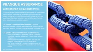 #BANQUE ASSURANCE
La blockchain en quelques mots.
La blockchain est une technologie de stockage et de transmission
d’informations, transparente, sécurisée, et fonctionnant sans
organe central de contrôle. Elle constitue une base de données
sécurisée et distribuée historisant tous les échanges effectués
entre ses utilisateurs depuis sa création.
Les champs d’exploitation sont immenses : banques,
assurance, santé et industrie pharmaceutique, supply chain de
nombreux secteurs, industrie musicale, énergie, immobilier, vote...
Les grandes catégories d’utilisation de la blockchain :
- Les applications pour le transfert d’actifs (utilisation
monétaire, mais pas uniquement : titres, votes, actions,
obligations…)
- Les applications en tant que registre : assurent une
meilleure traçabilité des produits et des actifs
- Les “smart contracts” : programmes autonomes qui
exécutent automatiquement les conditions et termes d’un
contrat
https://blockchainfrance.net/decouvrir-la-blockchain/c-est-quoi-la-blockchain/
 