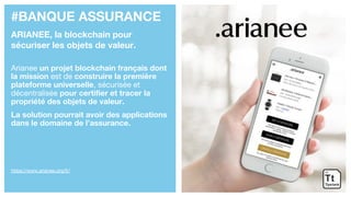 #BANQUE ASSURANCE
ARIANEE, la blockchain pour
sécuriser les objets de valeur.
Arianee un projet blockchain français dont
la mission est de construire la première
plateforme universelle, sécurisée et
décentralisée pour certifier et tracer la
propriété des objets de valeur.
La solution pourrait avoir des applications
dans le domaine de l’assurance.
https://www.arianee.org/fr/
 