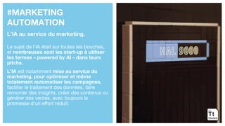 #MARKETING
AUTOMATION
L’IA au service du marketing.
Le sujet de l’IA était sur toutes les bouches,
et nombreuses sont les start-up à utiliser
les termes « powered by AI » dans leurs
pitchs.
L’IA est notamment mise au service du
marketing, pour optimiser et même
totalement automatiser les campagnes,
faciliter le traitement des données, faire
remonter des insights, créer des contenus ou
générer des ventes, avec toujours la
promesse d’un effort réduit.
 