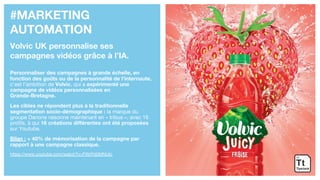 #MARKETING
AUTOMATION
Volvic UK personnalise ses
campagnes vidéos grâce à l’IA.
Personnaliser des campagnes à grande échelle, en
fonction des goûts ou de la personnalité de l’internaute,
c’est l’ambition de Volvic, qui a expérimenté une
campagne de vidéos personnalisées en
Grande-Bretagne.
Les cibles ne répondent plus à la traditionnelle
segmentation socio-démographique : la marque du
groupe Danone raisonne maintenant en « tribus », avec 16
profils, à qui 16 créations différentes ont été proposées
sur Youtube.
Bilan : + 40% de mémorisation de la campagne par
rapport à une campagne classique.
https://www.youtube.com/watch?v=FWrPd0MNUlc
 