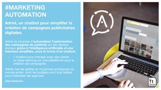 #MARKETING
AUTOMATION
Adriel, un chatbot pour simplifier la
création de campagnes publicitaires
digitales.
Adriel se propose d’automatiser l’optimisation
des campagnes de publicité sur les réseaux
sociaux grâce à l’intelligence artificielle et une
interface simplifiée, sous la forme d’un chatbot.
- 1 chatbot pour interagir avec ses clients
- Le deep learning sur une plateforme pour la
création de campagnes
Adriel vise les petites et moyennes entreprises du
monde entier, dont les budgets sont trop faibles
pour intéresser les agences.
https://adriel.ai/en
 