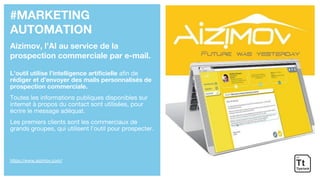 #MARKETING
AUTOMATION
Aizimov, l’AI au service de la
prospection commerciale par e-mail.
L’outil utilise l’intelligence artificielle afin de
rédiger et d’envoyer des mails personnalisés de
prospection commerciale.
Toutes les informations publiques disponibles sur
internet à propos du contact sont utilisées, pour
écrire le message adéquat.
Les premiers clients sont les commerciaux de
grands groupes, qui utilisent l’outil pour prospecter.
https://www.aizimov.com/
 