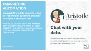#MARKETING
AUTOMATION
Bouquet.AI, un data scientist virtuel
qui répond aux questions business
intelligence en temps réel.
Aristotle de Bouquet.AI est une interface
conversationnelle permettant un accès
intuitif (en lui posant des questions dans un
chat) aux données d’analytics de
l’entreprise.
https://bouquet.ai/
 