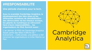 #RESPONSABILITE
Une période charnière pour la tech.
Avec le scandale Cambridge Analytica, le
développement des fake news et les
différentes tentatives de déstabilisation
des démocraties via les réseaux sociaux,
les géants du numérique se retrouvent
face à leurs responsabilités… les
organisateurs du Web Summit aussi :
L’an dernier, le PDG de Cambridge Analytica
faisait partie des têtes d’affiche de l’
événement… Cette année, une pétition a fait
renoncer les organisateurs à inviter Marine Le
Pen.
 