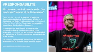 #RESPONSABILITE
Un nouveau contrat pour le web : “les
droits de l’homme et de l’internaute”.
Cette année, ce sont, le lanceur d’alerte de
Cambridge Analytica, Christopher Wylie, et le
fondateur du Web, Tim Berners-Lee, qui faisaient
office de tête d’affiche. Tous deux ont appelé à
davantage de régulation du web…
L’inventeur du web faisait notamment la
promotion de son « nouveau contrat pour
internet », qui insiste sur les notions de neutralité
du Net et sur le droit fondamental au respect de
la vie privée.
La France, représentée à Lisbonne par Mounir
Mahjoubi est le premier pays à l’avoir signé.
https://www.youtube.com/watch?v=lkzNZKCxMKc
 