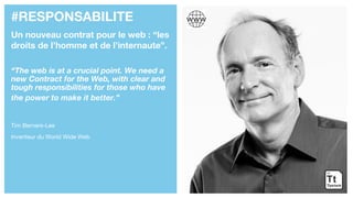 #RESPONSABILITE
Un nouveau contrat pour le web : “les
droits de l’homme et de l’internaute”.
“The web is at a crucial point. We need a
new Contract for the Web, with clear and
tough responsibilities for those who have
the power to make it better.”
Tim Berners-Lee
Inventeur du World Wide Web
 