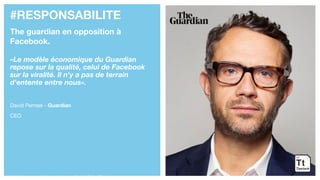 #RESPONSABILITE
The guardian en opposition à
Facebook.
«Le modèle économique du Guardian
repose sur la qualité, celui de Facebook
sur la viralité. Il n'y a pas de terrain
d'entente entre nous».
David Pemsel - Guardian
CEO
https://www.youtube.com/watch?v=1JGJjmjDYxw
 