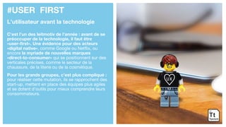 #USER FIRST
L’utilisateur avant la technologie
C’est l’un des leitmotiv de l’année : avant de se
préoccuper de la technologie, il faut être
«user-first». Une évidence pour des acteurs
«digital native», comme Google ou Netflix, ou
encore la myriade de nouvelles marques
«direct-to-consumer» qui se positionnent sur des
verticales précises, comme le secteur de la
chaussure, de la literie ou de la cosmétique.
Pour les grands groupes, c’est plus compliqué :
pour réaliser cette mutation, ils se rapprochent des
start-up, mettent en place des équipes plus agiles
et se dotent d’outils pour mieux comprendre leurs
consommateurs.
 