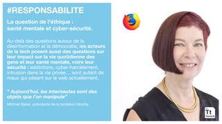 #RESPONSABILITE
La question de l’éthique :
santé mentale et cyber-sécurité.
Au-delà des questions autour de la
désinformation et la démocratie, les acteurs
de la tech posent aussi des questions sur
leur impact sur la vie quotidienne des
gens et leur santé mentale, voire leur
sécurité : addictions, cyber-harcèlement,
intrusion dans la vie privée… sont autant de
maux qui pèsent sur le web actuellement.
“ Aujourd’hui, les internautes sont des
objets que l’on manipule”
Mitchell Baker, présidente de la fondation Mozilla
 