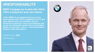 #RESPONSABILITE
BMW s’engage sur la data afin d’être
100% transparent avec ses clients.
« Pour BMW, la vie privée n’est pas un luxe.
Nous voulons être 100% transparent sur ce que
nous faisons avec vos données, nous en
stockons le minimum, nous ne partageons que
ce qui est nécessaire, quand vous le souhaitez.
Même si vous avez « opt-in », nous demandons
toujours votre permission. »
Christoph Grote - BMW
SVP Electronics,
https://www.youtube.com/watch?v=rXTj2IFsSkI
 
