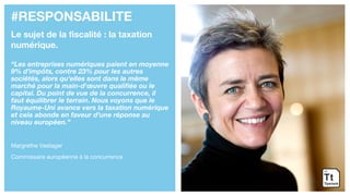 #RESPONSABILITE
Le sujet de la fiscalité : la taxation
numérique.
“Les entreprises numériques paient en moyenne
9% d’impôts, contre 23% pour les autres
sociétés, alors qu’elles sont dans le même
marché pour la main-d'œuvre qualifiée ou le
capital. Du point de vue de la concurrence, il
faut équilibrer le terrain. Nous voyons que le
Royaume-Uni avance vers la taxation numérique
et cela abonde en faveur d’une réponse au
niveau européen.”
Margrethe Vestager
Commissaire européenne à la concurrence
 