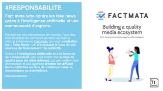 #RESPONSABILITE
Fact mata lutte contre les fake news
grâce à l’intelligence artificielle et une
communauté d’experts.
Révélatrice des thématiques de l’année, l’une des
trois finalistes du concours de start-up était la
startup londonienne Factmata, qui veut combattre
les « Fake News » en s’attaquant à l’une de ses
sources de financement : la publicité.
Grâce à l’intelligence artificielle et à la force de
sa communauté, elle veut établir des scores de
qualité pour les sites internet, qui permettront aux
annonceurs et aux agences d’éviter de diffuser
leurs publicités en face de contenus haineux,
mensongers ou extrémistes.
https://factmata.com/
 