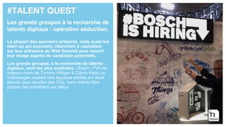 #TALENT QUEST
Les grands groupes à la recherche de
talents digitaux : opération séduction.
La plupart des sponsors présents, mais aussi les
start-up qui exposent, cherchent à capitaliser
sur leur présence au Web Summit pour nourrir
leur image auprès de candidats potentiels.
Les grands groupes, à la recherche de talents
digitaux, sont les plus explicites : Bosch, PVH (la
maison-mère de Tommy Hilfiger & Calvin Klein) ou
Volkswagen avaient des espaces dédiés sur leurs
stands pour récolter des CVs, voire même faire
passer des entretiens sur place.
 