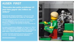 #USER FIRST
“Résoudre des petits problèmes UX
peut faire gagner des milliers de
dollars!”
Beaucoup de marques présentes au Web Summit ont
insisté sur l’importance de la valeur de “l’UX design”.
Majoritairement, les produits et services ne sont pas créés
pour les utilisateurs alors que ce sont ceux qui ont le
pouvoir et l’influence des produits et services.
L’expérience utilisateur est optimale et fluide lorsqu’elle est
mise au centre.
La notion d’expérience utilisateur est apparue en 1950 et
est en croissance exponentielle depuis 1983. C’est une
notion dont l’importance commence à être reconnue à sa
juste valeur à savoir essentielle à l’ère numérique!
La raison principale expliquant pourquoi les projets ont
échoués : une mauvaise expérience utilisateur !
https://uxmastery.com/impact-of-investing-in-ux/
https://www.nngroup.com/articles/100-years-ux/
 