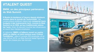 #TALENT QUEST
BMW, un des principaux partenaires
du Web Summit.
Il illustre la tendance à l’œuvre depuis plusieurs
années dans le monde de l’automobile : les
constructeurs préfèrent désormais consacrer leurs
budgets à des événements tech, comme le Web
Summit ou le CES, qu’aux traditionnels salons
de l’auto. Ainsi, ils peuvent toucher les influenceurs
et nourrir leur marque employeur.
A Lisbonne, BMW a d’ailleurs ouvert un centre
dédié au digital, en joint-venture avec Critical
TechWorks : celui-ci compte 200 employés, et en
vise 500 en 2019. Le Web Summit faisait figure de
terrain de chasse pour les recruter.
 