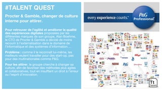 #TALENT QUEST
Procter & Gamble, changer de culture
interne pour attirer.
Pour retrouver de l’agilité et améliorer la qualité
des expériences digitales proposées par les
différentes marques de son groupe, Alan Boehme,
le CTO de Procter & Gamble a décidé de moins
recourir à l’externalisation dans le domaine de
l’informatique et des systèmes d’information…
Problème : comme il le reconnaît lui-même, les
meilleurs veulent travailler pour des start-up, pas
pour des multinationales comme P&G.
Pour les attirer, le groupe cherche à changer sa
culture, afin de favoriser des méthodes plus agiles
et collaboratives, tout en insufflant un droit à l’erreur
ou l’esprit d’innovation.
 