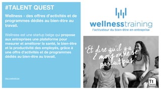 #TALENT QUEST
Wellness - des offres d’activités et de
programmes dédiés au bien-être au
travail.
Wellness est une startup belge qui propose
aux entreprises une plateforme pour
mesurer et améliorer la santé, le bien-être
et la productivité des employés, grâce à
une offre d’activités et de programmes
dédiés au bien-être au travail.
http://wellnest.be/
 